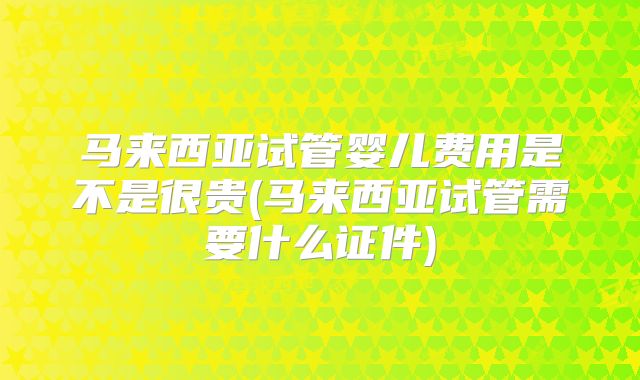 马来西亚试管婴儿费用是不是很贵(马来西亚试管需要什么证件)