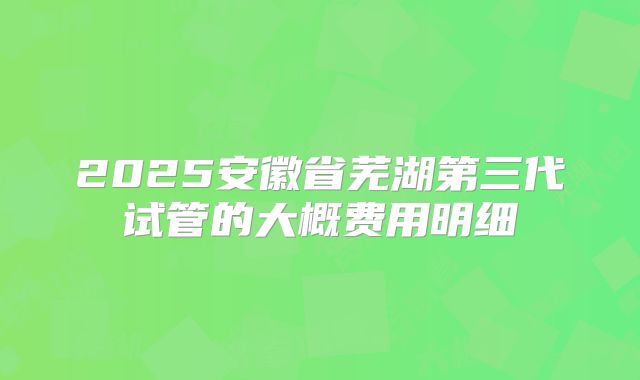 2025安徽省芜湖第三代试管的大概费用明细