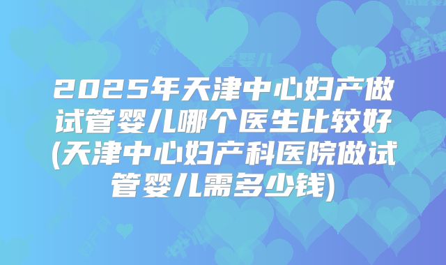 2025年天津中心妇产做试管婴儿哪个医生比较好(天津中心妇产科医院做试管婴儿需多少钱)