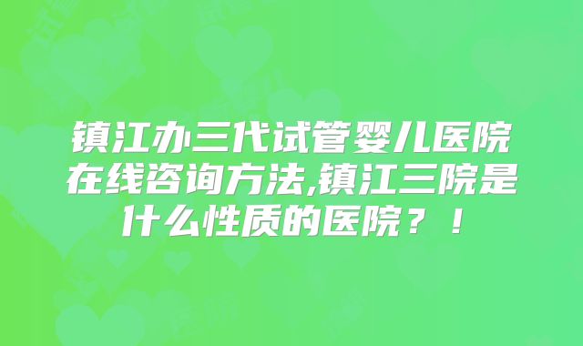 镇江办三代试管婴儿医院在线咨询方法,镇江三院是什么性质的医院？！