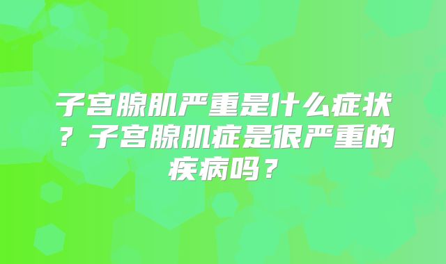 子宫腺肌严重是什么症状?子宫腺肌症是很严重的疾病吗?