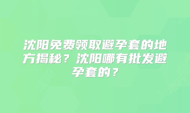 沈阳免费领取避孕套的地方揭秘?沈阳哪有批发避孕套的?