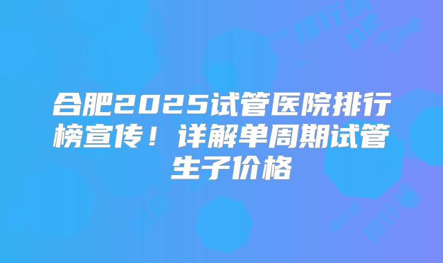 合肥2025试管医院排行榜宣传!详解单周期试管 生子价格