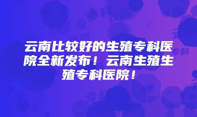 云南比较好的生殖专科医院全新发布！云南生殖生殖专科医院！