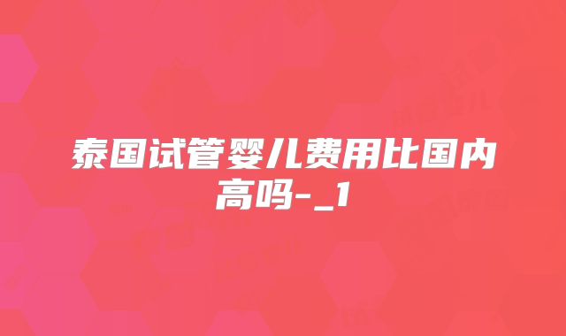 泰国试管婴儿费用比国内高吗-_1