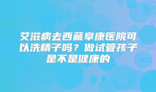 艾滋病去西藏阜康医院可以洗精子吗?做试管孩子是不是健康的