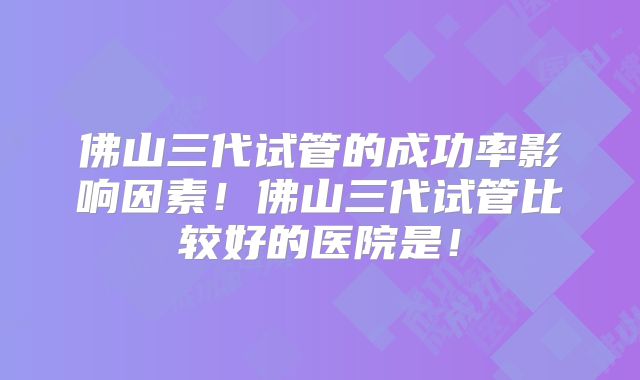 佛山三代试管的成功率影响因素!佛山三代试管比较好的医院是!