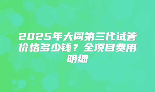 2025年大同第三代试管价格多少钱?全项目费用明细