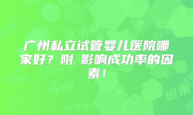 广州私立试管婴儿医院哪家好?附影响成功率的因素!