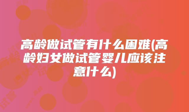高龄做试管有什么困难(高龄妇女做试管婴儿应该注意什么)