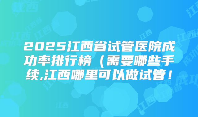 2025江西省试管医院成功率排行榜（需要哪些手续,江西哪里可以做试管！