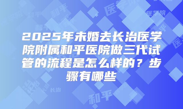 2025年未婚去长治医学院附属和平医院做三代试管的流程是怎么样的？步骤有哪些