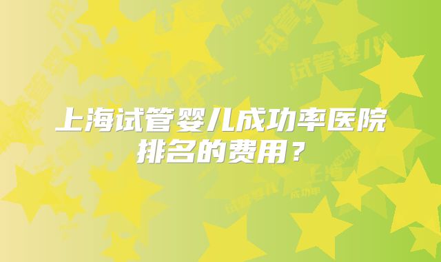 上海试管婴儿成功率医院排名的费用？