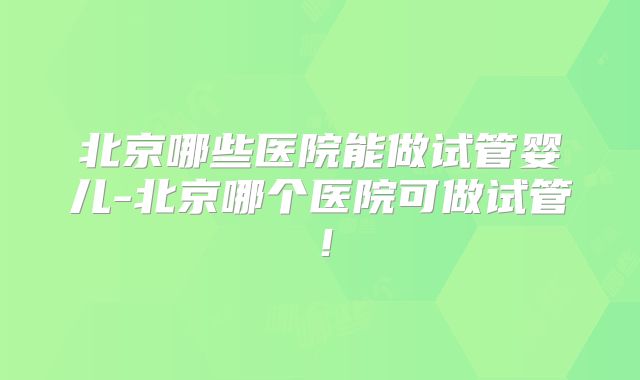 北京哪些医院能做试管婴儿-北京哪个医院可做试管!