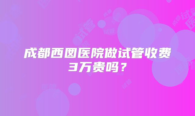 成都西囡医院做试管收费3万贵吗？