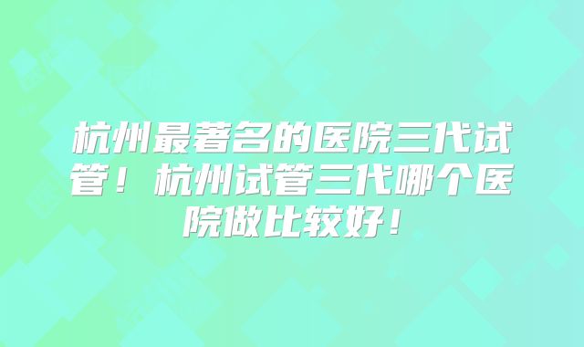 杭州最著名的医院三代试管！杭州试管三代哪个医院做比较好！