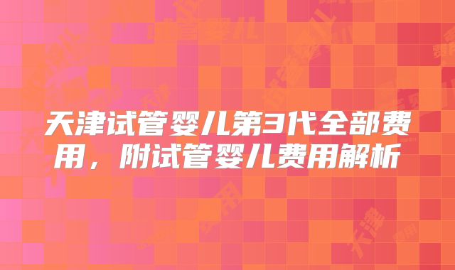天津试管婴儿第3代全部费用，附试管婴儿费用解析