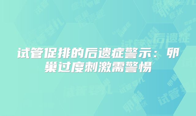 试管促排的后遗症警示:卵巢过度刺激需警惕