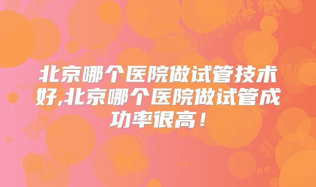北京哪个医院做试管技术好,北京哪个医院做试管成功率很高!