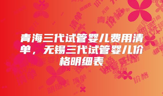 青海三代试管婴儿费用清单，无锡三代试管婴儿价格明细表
