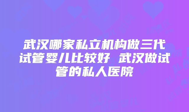 武汉哪家私立机构做三代试管婴儿比较好 武汉做试管的私人医院