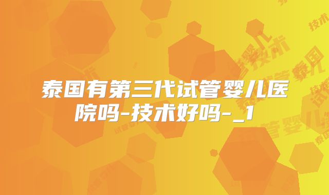 泰国有第三代试管婴儿医院吗-技术好吗-_1