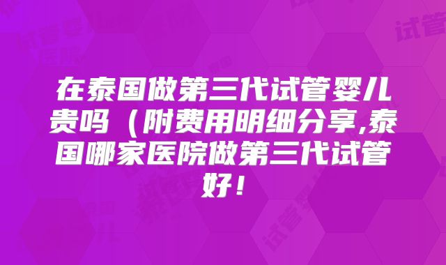 在泰国做第三代试管婴儿贵吗（附费用明细分享,泰国哪家医院做第三代试管好！