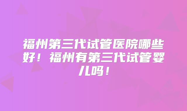 福州第三代试管医院哪些好!福州有第三代试管婴儿吗!