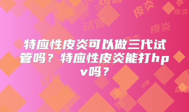 特应性皮炎可以做三代试管吗?特应性皮炎能打hpv吗?