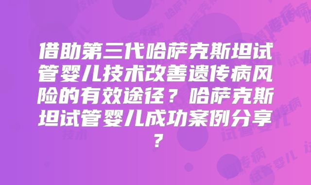 借助第三代哈萨克斯坦试管婴儿技术改善遗传病风险的有效途径？哈萨克斯坦试管婴儿成功案例分享？