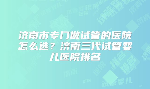 济南市专门做试管的医院怎么选？济南三代试管婴儿医院排名