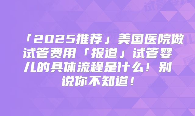 「2025推荐」美国医院做试管费用「报道」试管婴儿的具体流程是什么!别说你不知道!