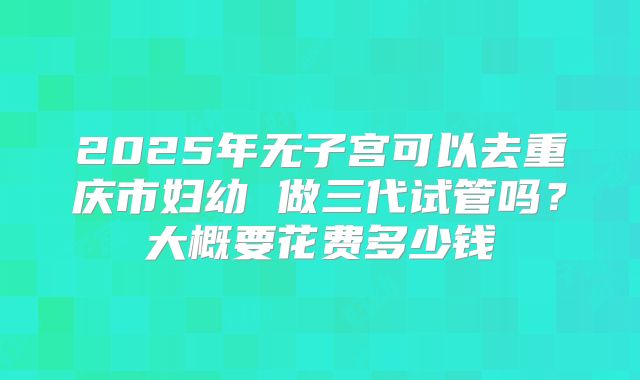 2025年无子宫可以去重庆市妇幼 做三代试管吗?大概要花费多少钱