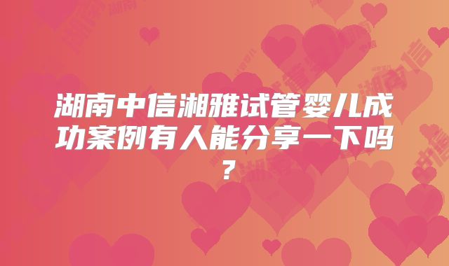 湖南中信湘雅试管婴儿成功案例有人能分享一下吗?