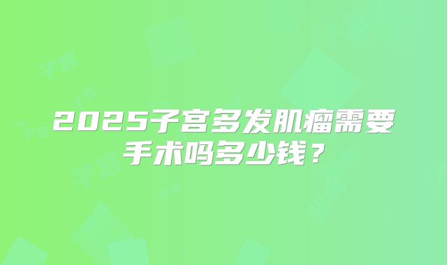 2025子宫多发肌瘤需要手术吗多少钱？