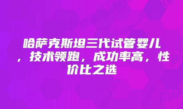 哈萨克斯坦三代试管婴儿，技术领跑，成功率高，性价比之选