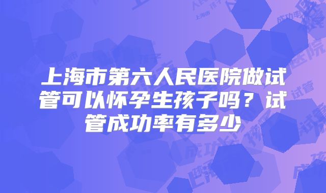 上海市第六人民医院做试管可以怀孕生孩子吗?试管成功率有多少