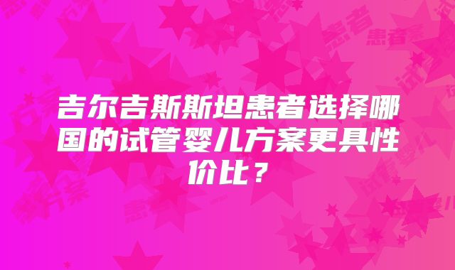 吉尔吉斯斯坦患者选择哪国的试管婴儿方案更具性价比?