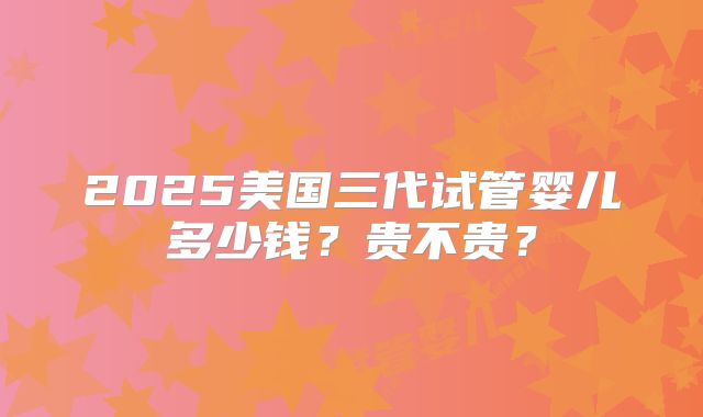 2025美国三代试管婴儿多少钱?贵不贵?