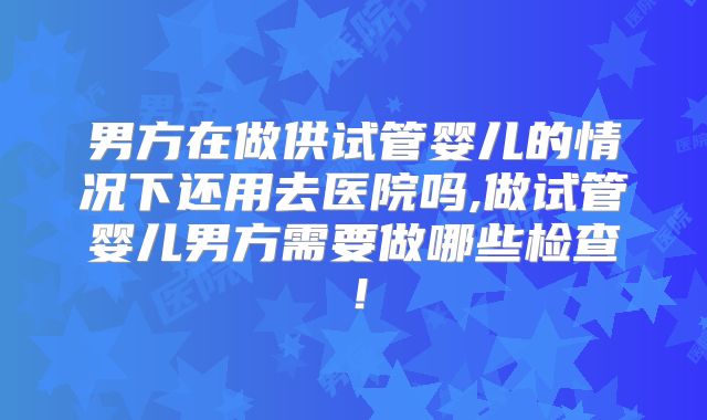 男方在做供试管婴儿的情况下还用去医院吗,做试管婴儿男方需要做哪些检查!