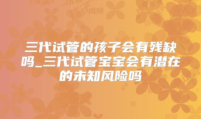三代试管的孩子会有残缺吗_三代试管宝宝会有潜在的未知风险吗