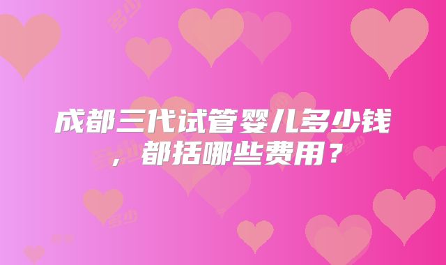 成都三代试管婴儿多少钱,都括哪些费用?