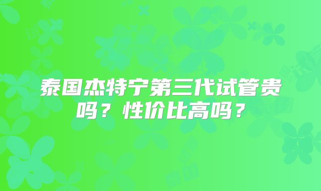 泰国杰特宁第三代试管贵吗？性价比高吗？