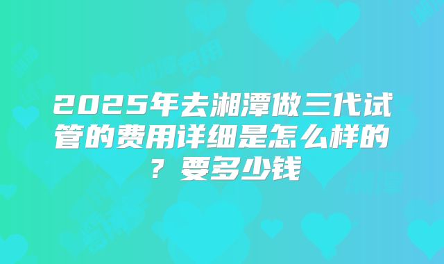 2025年去湘潭做三代试管的费用详细是怎么样的？要多少钱