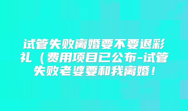 试管失败离婚要不要退彩礼(费用项目已公布-试管失败老婆要和我离婚!