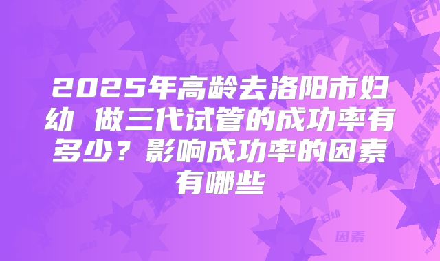2025年高龄去洛阳市妇幼 做三代试管的成功率有多少?影响成功率的因素有哪些