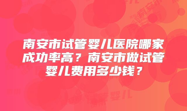 南安市试管婴儿医院哪家成功率高？南安市做试管婴儿费用多少钱？
