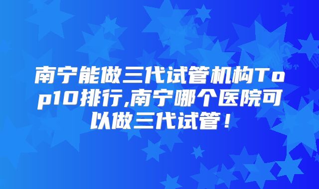 南宁能做三代试管机构Top10排行,南宁哪个医院可以做三代试管!