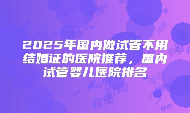 2025年国内做试管不用结婚证的医院推荐,国内试管婴儿医院排名
