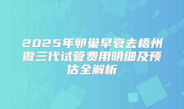 2025年卵巢早衰去梧州做三代试管费用明细及预估全解析